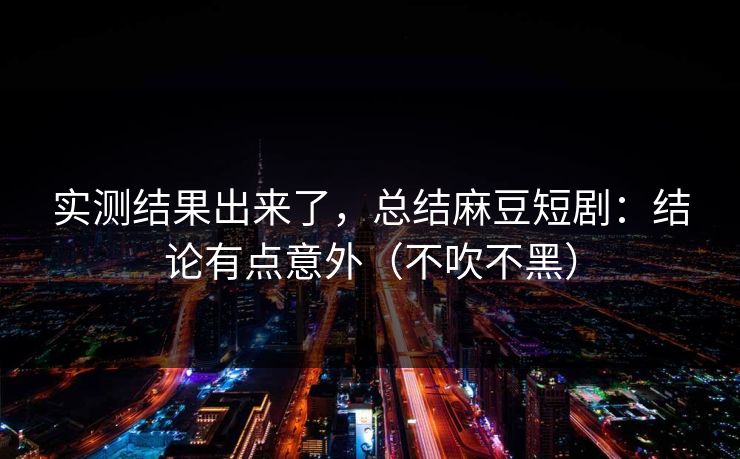 实测结果出来了，总结麻豆短剧：结论有点意外（不吹不黑）