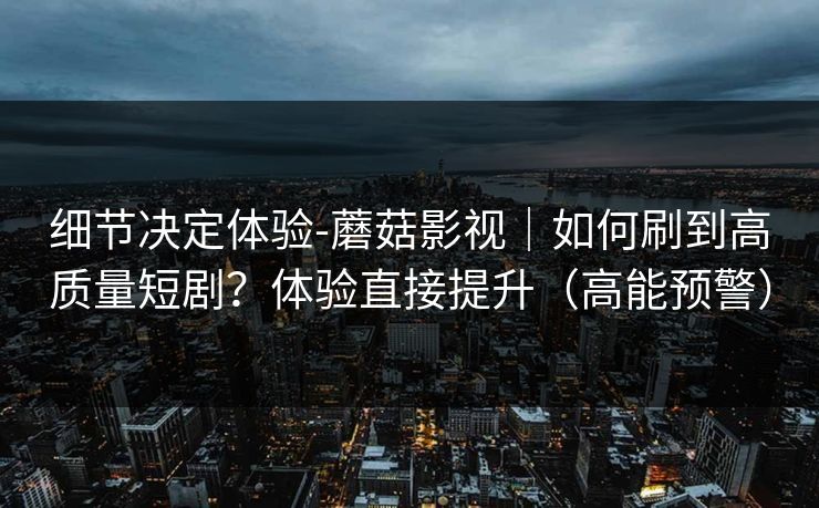 细节决定体验-蘑菇影视|如何刷到高质量短剧?体验直接提升(高能预警) 细节决定体验-蘑菇影视|如何刷到高质量短剧?体验直接提升(高能预警)