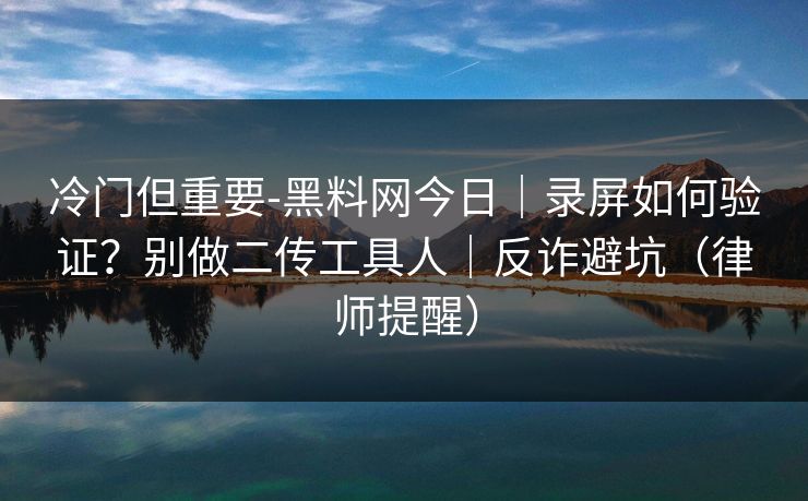 冷门但重要-黑料网今日｜录屏如何验证？别做二传工具人｜反诈避坑（律师提醒）