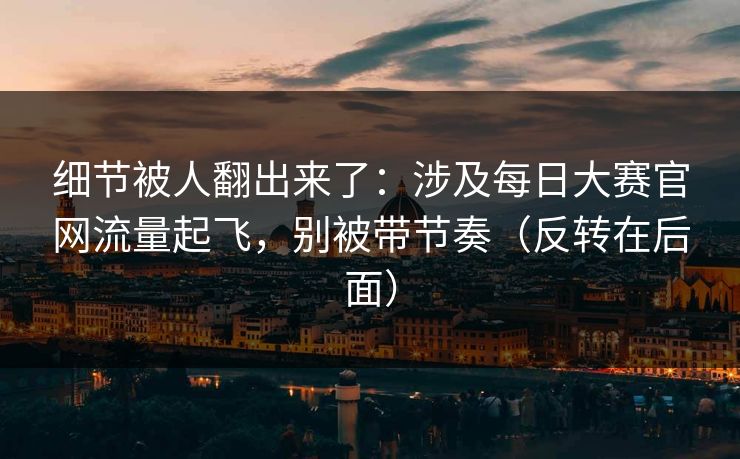 细节被人翻出来了：涉及每日大赛官网流量起飞，别被带节奏（反转在后面）