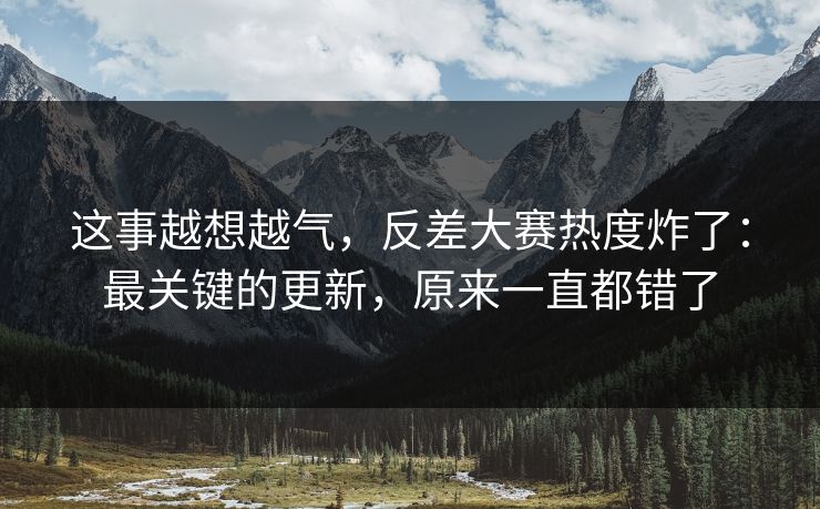 这事越想越气，反差大赛热度炸了：最关键的更新，原来一直都错了