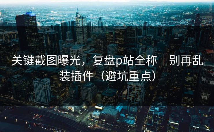 关键截图曝光，复盘p站全称｜别再乱装插件（避坑重点）