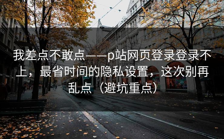 我差点不敢点——p站网页登录登录不上，最省时间的隐私设置，这次别再乱点（避坑重点）