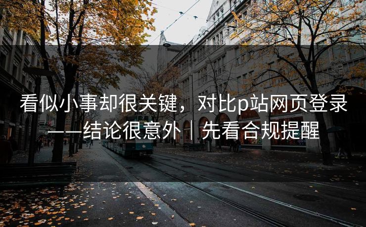 看似小事却很关键，对比p站网页登录——结论很意外｜先看合规提醒