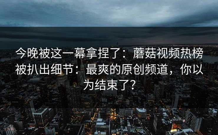 今晚被这一幕拿捏了：蘑菇视频热榜被扒出细节：最爽的原创频道，你以为结束了？