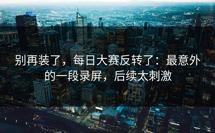 别再装了，每日大赛反转了：最意外的一段录屏，后续太刺激