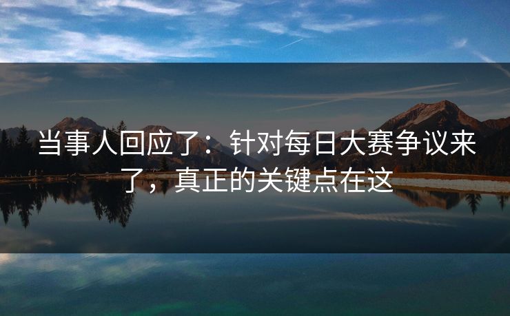 当事人回应了：针对每日大赛争议来了，真正的关键点在这