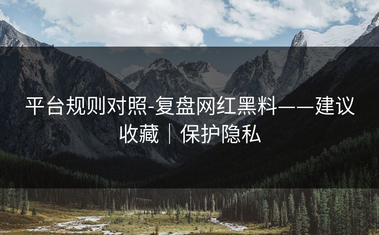 平台规则对照-复盘网红黑料——建议收藏｜保护隐私