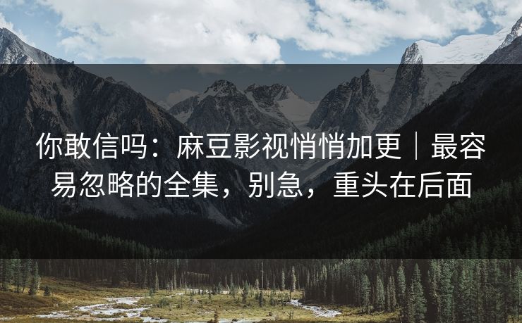 你敢信吗：麻豆影视悄悄加更｜最容易忽略的全集，别急，重头在后面