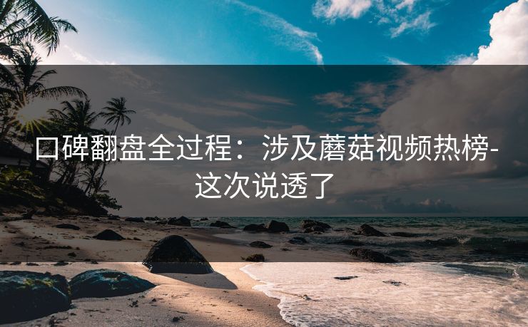 口碑翻盘全过程：涉及蘑菇视频热榜-这次说透了