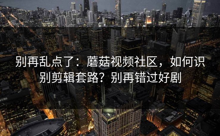 别再乱点了：蘑菇视频社区，如何识别剪辑套路？别再错过好剧