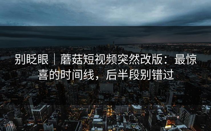 别眨眼｜蘑菇短视频突然改版：最惊喜的时间线，后半段别错过