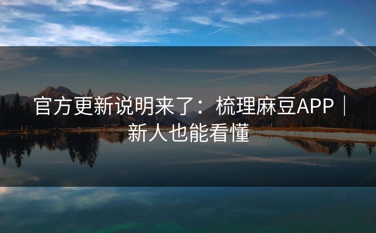 官方更新说明来了：梳理麻豆APP｜新人也能看懂