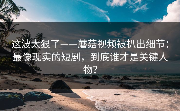 这波太狠了——蘑菇视频被扒出细节：最像现实的短剧，到底谁才是关键人物？