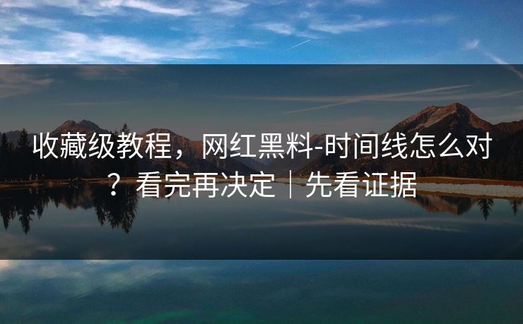 收藏级教程，网红黑料-时间线怎么对？看完再决定｜先看证据