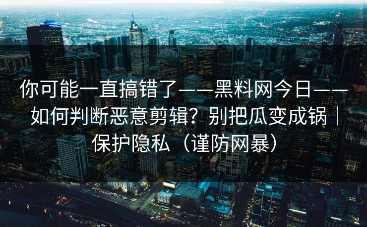 你可能一直搞错了——黑料网今日——如何判断恶意剪辑？别把瓜变成锅｜保护隐私（谨防网暴）