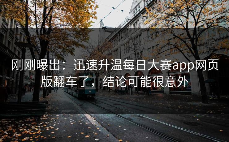 刚刚曝出：迅速升温每日大赛app网页版翻车了，结论可能很意外