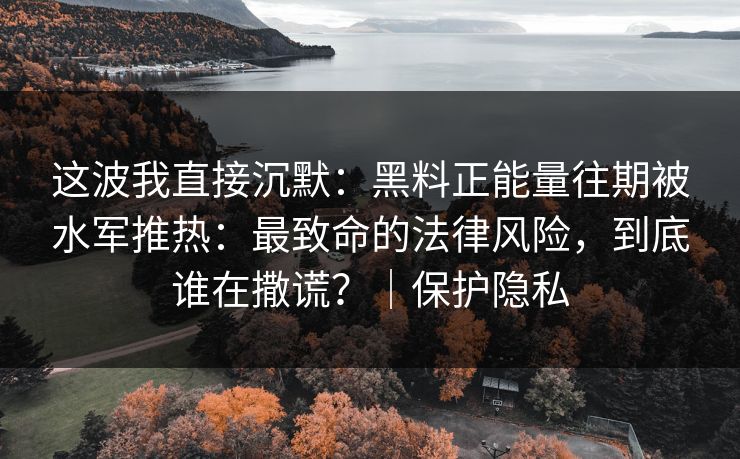 这波我直接沉默：黑料正能量往期被水军推热：最致命的法律风险，到底谁在撒谎？｜保护隐私