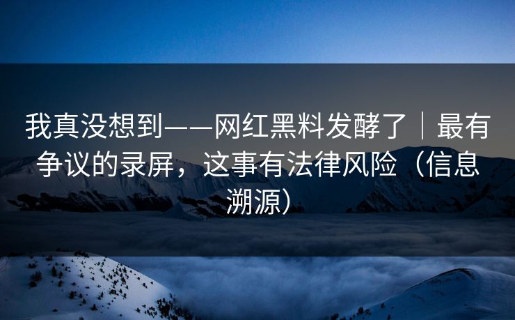 我真没想到——网红黑料发酵了｜最有争议的录屏，这事有法律风险（信息溯源）