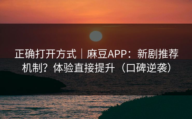正确打开方式｜麻豆APP：新剧推荐机制？体验直接提升（口碑逆袭）
