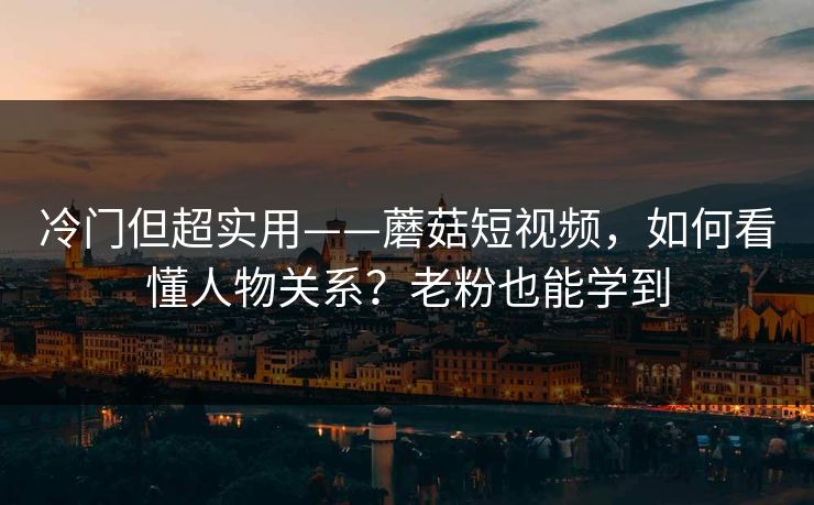 冷门但超实用——蘑菇短视频，如何看懂人物关系？老粉也能学到