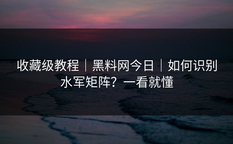 收藏级教程｜黑料网今日｜如何识别水军矩阵？一看就懂