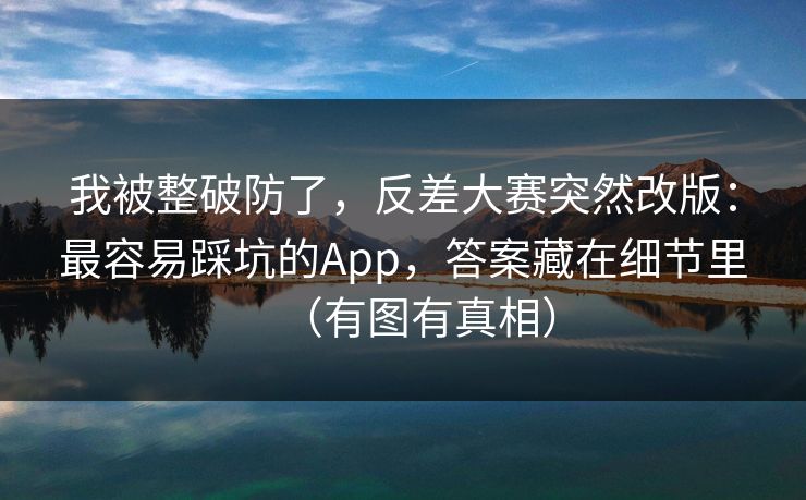 我被整破防了，反差大赛突然改版：最容易踩坑的App，答案藏在细节里（有图有真相）