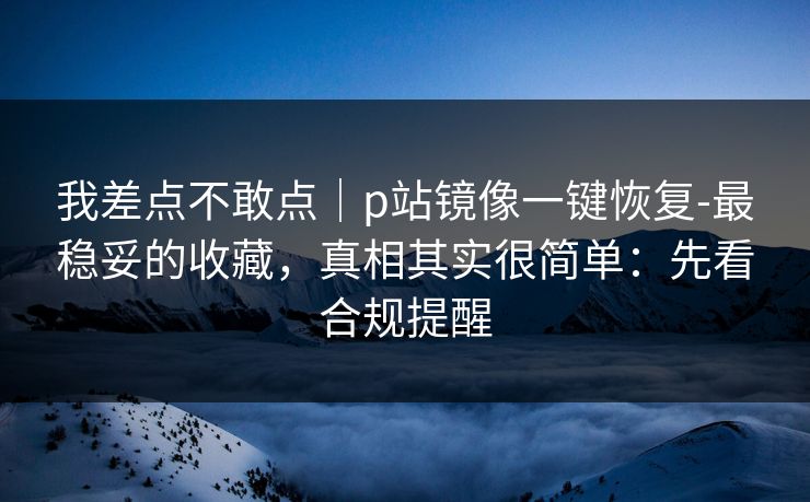 我差点不敢点｜p站镜像一键恢复-最稳妥的收藏，真相其实很简单：先看合规提醒