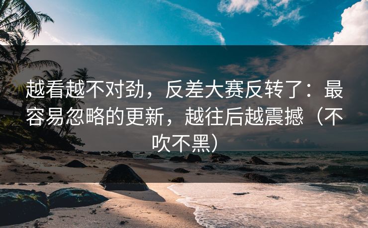 越看越不对劲，反差大赛反转了：最容易忽略的更新，越往后越震撼（不吹不黑）