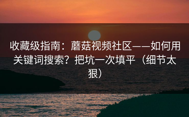 收藏级指南：蘑菇视频社区——如何用关键词搜索？把坑一次填平（细节太狠）