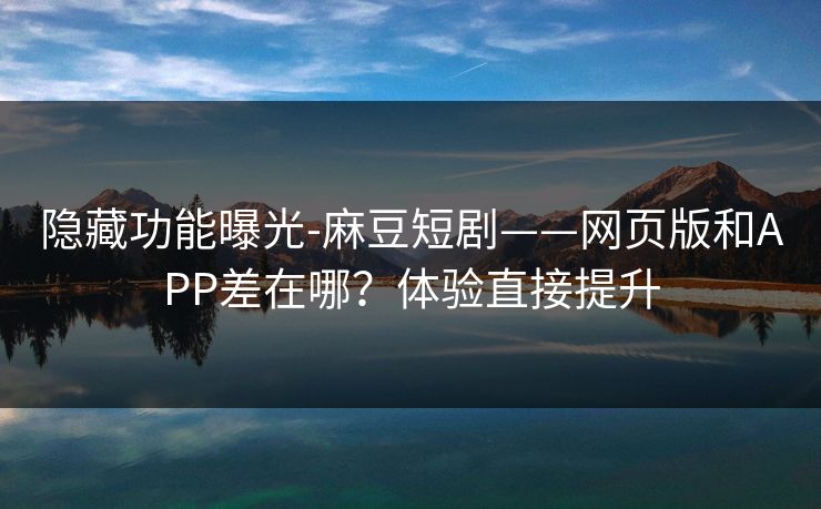 隐藏功能曝光-麻豆短剧——网页版和APP差在哪?体验直接提升 隐藏功能曝光-麻豆短剧——网页版和APP差在哪?体验直接提升