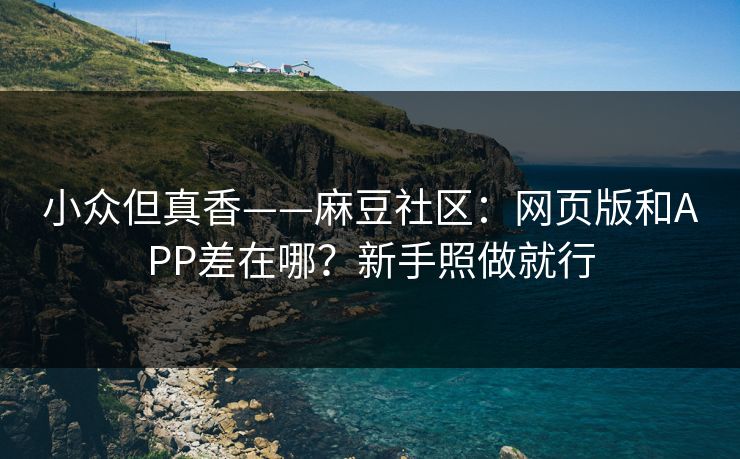 小众但真香——麻豆社区：网页版和APP差在哪？新手照做就行