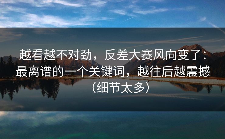 越看越不对劲，反差大赛风向变了：最离谱的一个关键词，越往后越震撼（细节太多）