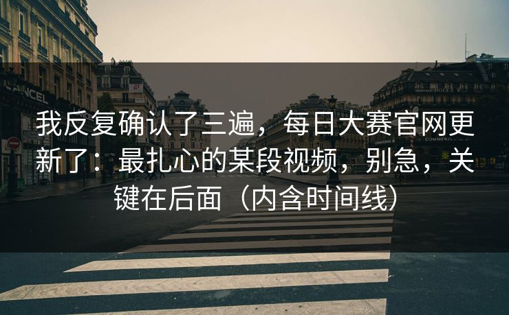 我反复确认了三遍，每日大赛官网更新了：最扎心的某段视频，别急，关键在后面（内含时间线）