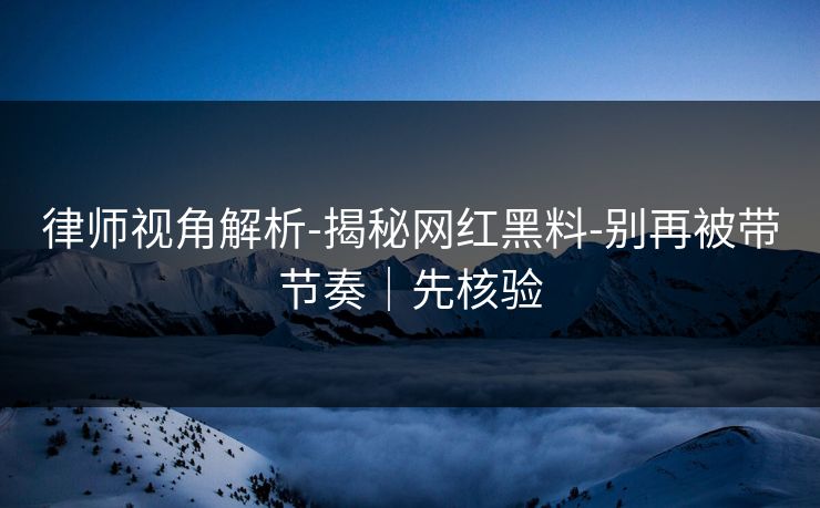 律师视角解析-揭秘网红黑料-别再被带节奏|先核验 律师视角解析-揭秘网红黑料-别再被带节奏|先核验