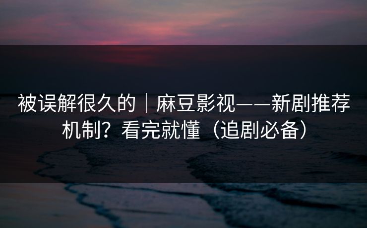 被误解很久的｜麻豆影视——新剧推荐机制？看完就懂（追剧必备）