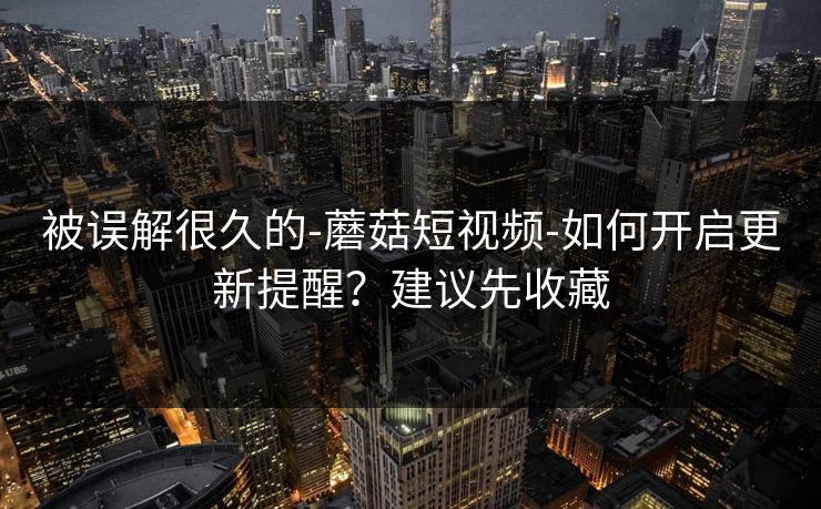 被误解很久的-蘑菇短视频-如何开启更新提醒?建议先收藏 被误解很久的-蘑菇短视频-如何开启更新提醒?建议先收藏