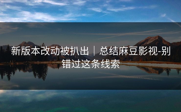 新版本改动被扒出｜总结麻豆影视-别错过这条线索