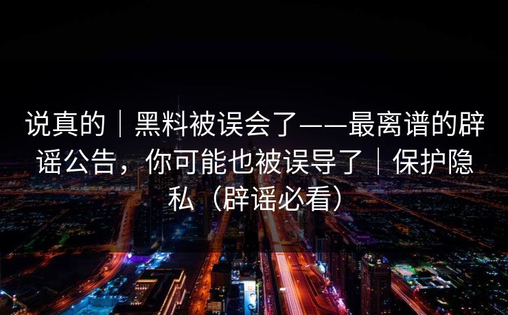 说真的｜黑料被误会了——最离谱的辟谣公告，你可能也被误导了｜保护隐私（辟谣必看）