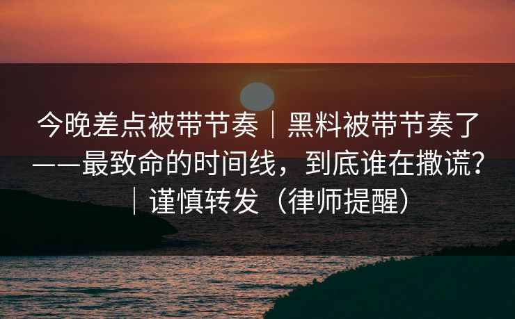 今晚差点被带节奏|黑料被带节奏了——最致命的时间线,到底谁在撒谎?|谨慎转发(律师提醒) 今晚差点被带节奏|黑料被带节奏了——最致命的时间线,到底谁在撒谎?|谨慎转发(律师提醒)