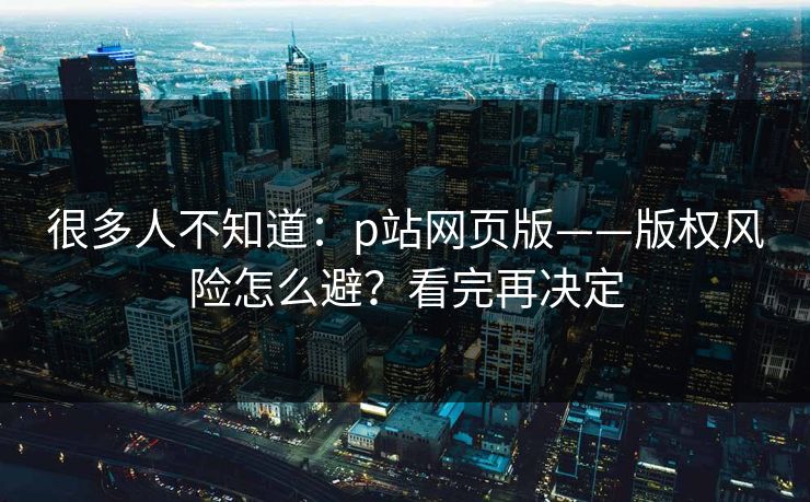 很多人不知道：p站网页版——版权风险怎么避？看完再决定