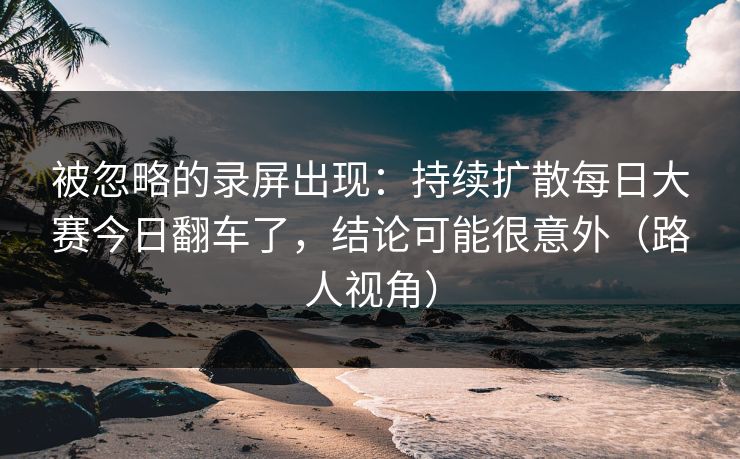 被忽略的录屏出现：持续扩散每日大赛今日翻车了，结论可能很意外（路人视角）
