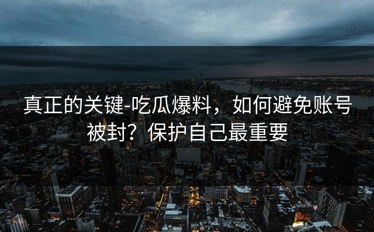 真正的关键-吃瓜爆料，如何避免账号被封？保护自己最重要