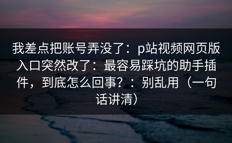 我差点把账号弄没了:p站视频网页版入口突然改了:最容易踩坑的助手插件,到底怎么回事?:别乱用(一句话讲清) 我差点把账号弄没了:p站视频网页版入口突然改了:最容易踩坑的助手插件,到底怎么回事?:别乱用(一句话讲清)