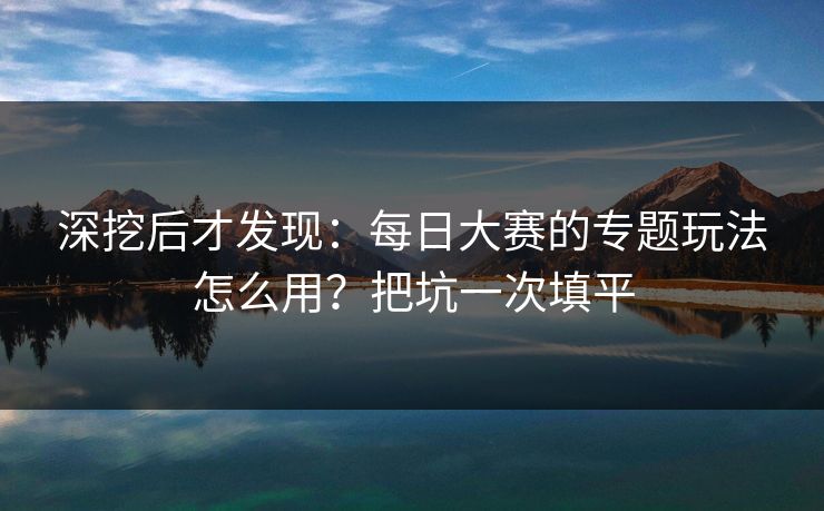 深挖后才发现:每日大赛的专题玩法怎么用?把坑一次填平 深挖后才发现:每日大赛的专题玩法怎么用?把坑一次填平