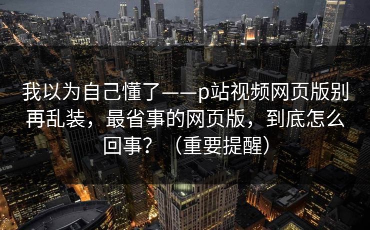我以为自己懂了——p站视频网页版别再乱装,最省事的网页版,到底怎么回事?(重要提醒) 我以为自己懂了——p站视频网页版别再乱装,最省事的网页版,到底怎么回事?(重要提醒)
