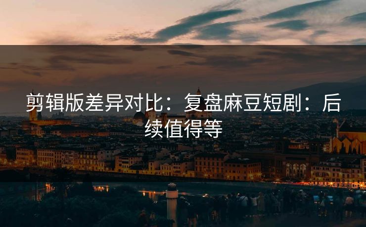 剪辑版差异对比:复盘麻豆短剧:后续值得等 剪辑版差异对比:复盘麻豆短剧:后续值得等