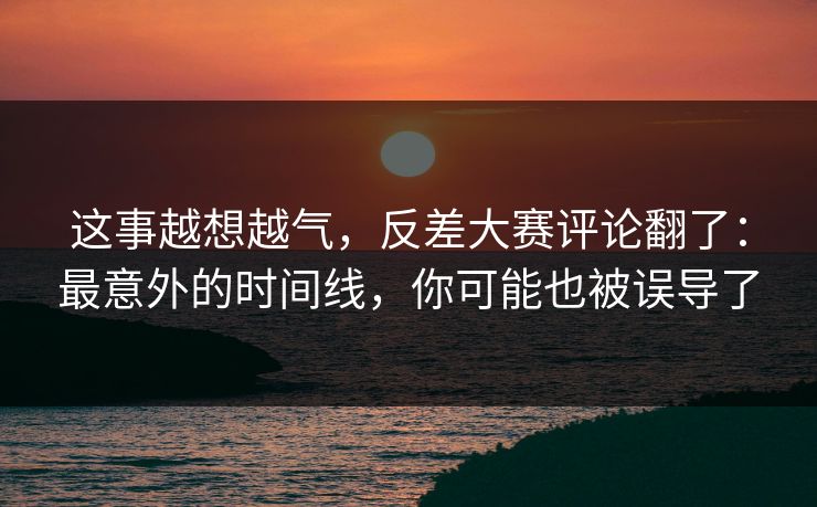 这事越想越气,反差大赛评论翻了:最意外的时间线,你可能也被误导了 这事越想越气,反差大赛评论翻了:最意外的时间线,你可能也被误导了
