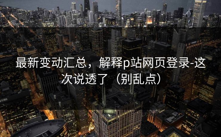 最新变动汇总，解释p站网页登录-这次说透了（别乱点）