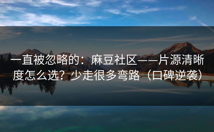 一直被忽略的：麻豆社区——片源清晰度怎么选？少走很多弯路（口碑逆袭）